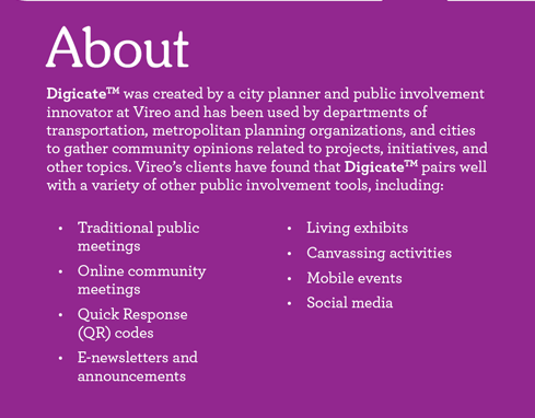 About. Digicate was created by a city planner and public involvement innovator at Vireo and has been used by departments of transportation, metropolitan planning organizations, and cities to gather community opinions related to projects, initiatives, and other topics. Vireo clients have found that Digicate pairs well with a variety of other public involvement tools, including: Traditional public meetings, Online community meetings, Quick Response (QR) codes, E-newsletters and announcements, Living exhibits, Canvassing activities, Mobile events, and Social media